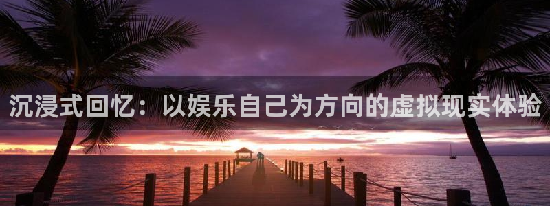 银河官网开户：沉浸式回忆：以娱乐自己为方向的虚拟现实体验