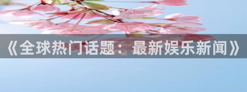 银河官网注册：《全球热门话题：最新娱乐新闻》